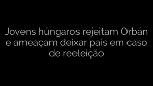 ​Jovens húngaros rejeitam Orbán e ameaçam deixar país em caso de reeleição 